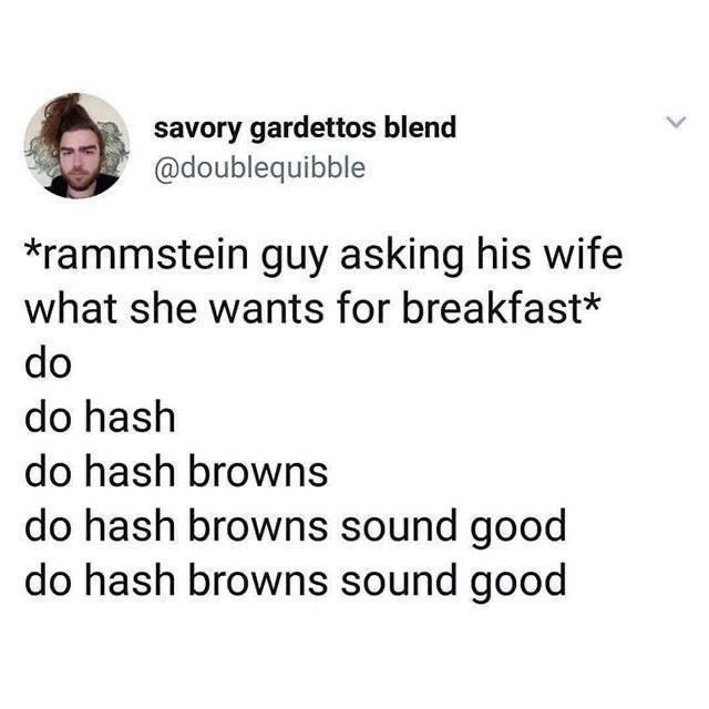 Jaw - savory gardettos blend @doublequibble *rammstein guy asking his wife what she wants for breakfast* do do hash do hash browns do hash browns sound good do hash browns sound good