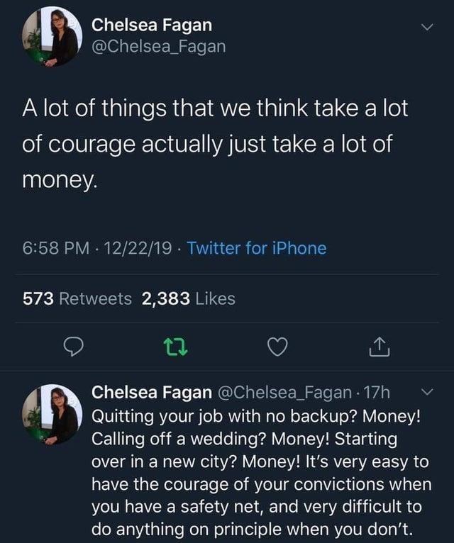 World - Chelsea Fagan @Chelsea_Fagan A lot of things that we think take a lot of courage actually just take a lot of money. 6:58 PM · 12/22/19 · Twitter for iPhone 573 Retweets 2,383 Likes Chelsea Fagan @Chelsea_Fagan 17h Quitting your job with no backup? Money! Calling off a wedding? Money! Starting over in a new city? Money! It's very easy to have the courage of your convictions when you have a safety net, and very difficult to do anything on principle when you don't. >