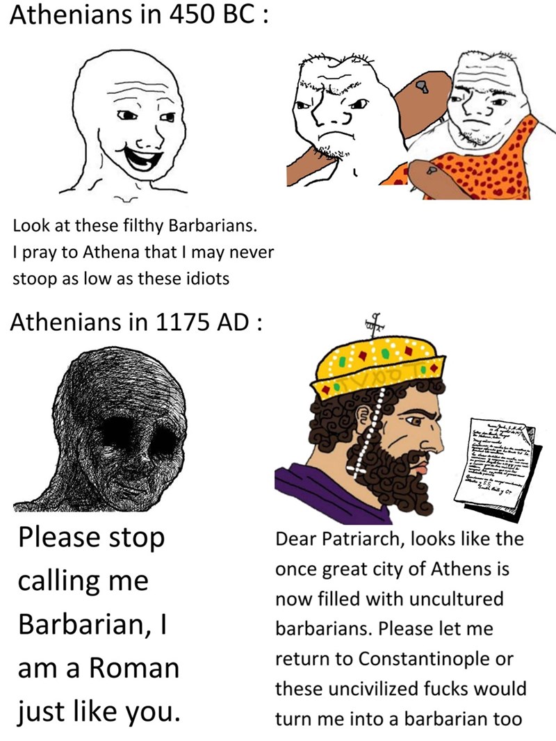 Nose - Athenians in 450 BC : Look at these filthy Barbarians. I pray to Athena that I may never stoop as low as these idiots Athenians in 1175 AD : Please stop Dear Patriarch, looks like the once great city of Athens is calling me now filled with uncultured Barbarian, I barbarians. Please let me return to Constantinople or am a Roman these uncivilized fucks would just like you. turn me into a barbarian too