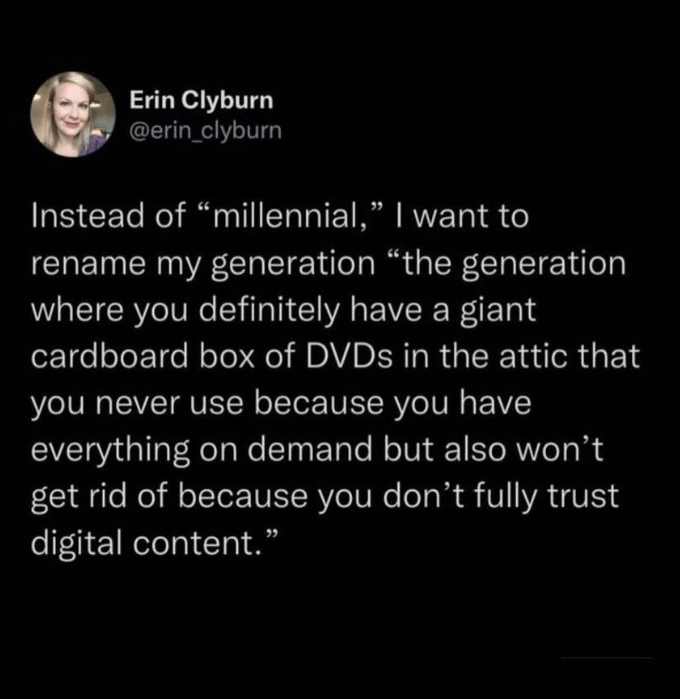 Font - Erin Clyburn @erin_clyburn Instead of "millennial," I want to rename my generation "the generation where you definitely have a giant cardboard box of DVDs in the attic that you never use because you have everything on demand but also won't get rid of because you don't fully trust digital content."
