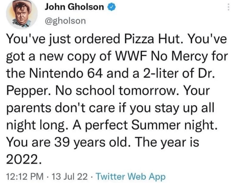 Font - John Gholson @gholson You've just ordered Pizza Hut. You've got a new copy of WWF No Mercy for the Nintendo 64 and a 2-liter of Dr. Pepper. No school tomorrow. Your parents don't care if you stay up all night long. A perfect Summer night. You are 39 years old. The year is 2022. 12:12 PM 13 Jul 22 Twitter Web App . .