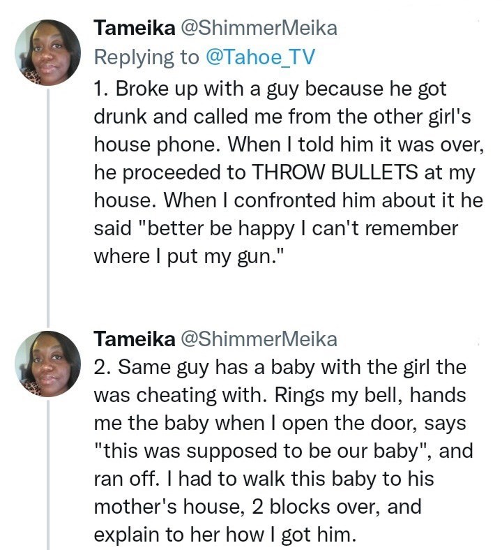 Font - Tameika @ShimmerMeika Replying to @Tahoe_TV 1. Broke up with a guy because he got drunk and called me from the other girl's house phone. When I told him it was over, he proceeded to THROW BULLETS at my house. When I confronted him about it he said "better be happy I can't remember where I put my gun." Tameika @ShimmerMeika 2. Same guy has a baby with the girl the was cheating with. Rings my bell, hands me the baby when I open the door, says "this was supposed to be our baby", and ran off.