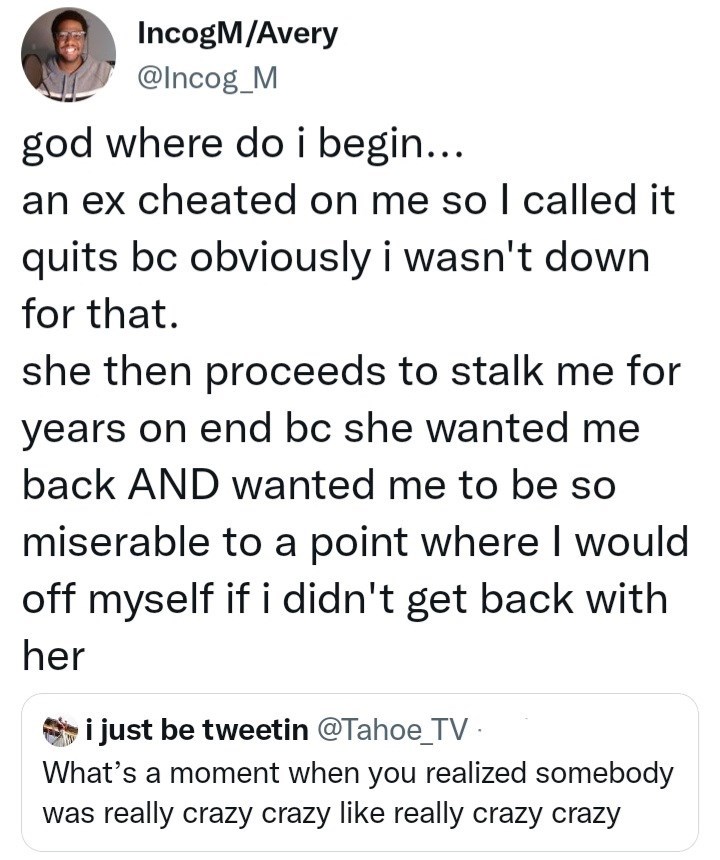 Font - IncogM/Avery @Incog_M god where do i begin... an ex cheated on me so I called it quits bc obviously i wasn't down for that. she then proceeds to stalk me for years on end bc she wanted me back AND wanted me to be so miserable to a point where I would off myself if i didn't get back with her i just be tweetin @Tahoe_TV . What's a moment when you realized somebody was really crazy crazy like really crazy crazy