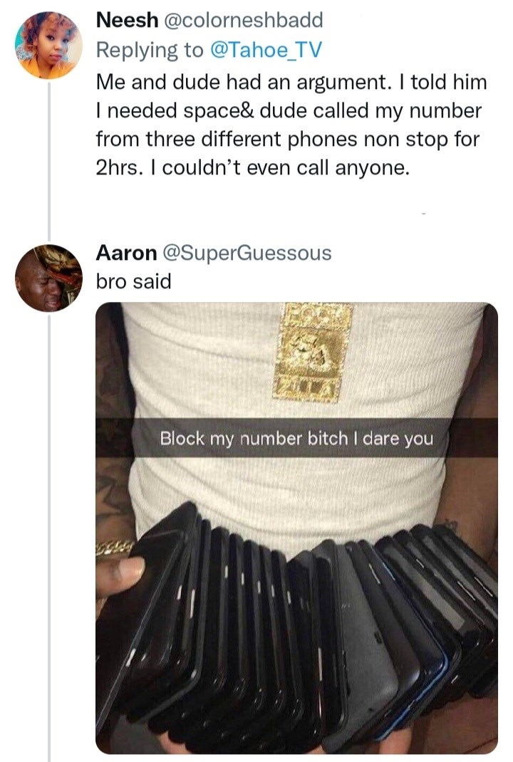 Sleeve - Neesh @colorneshbadd Replying to @Tahoe_TV Me and dude had an argument. I told him I needed space& dude called my number from three different phones non stop for 2hrs. I couldn't even call anyone. Aaron @SuperGuessous bro said Block my number bitch I dare you