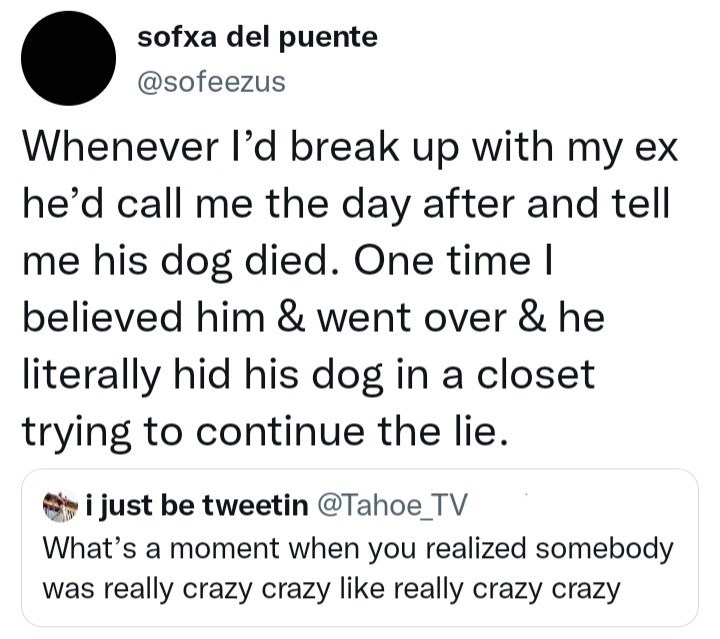 Font - sofxa del puente @sofeezus Whenever l'd break up with my ex he'd call me the day after and tell me his dog died. One time I believed him & went over & he literally hid his dog in a closet trying to continue the lie. i just be tweetin @Tahoe_TV What's a moment when you realized somebody was really crazy crazy like really crazy crazy