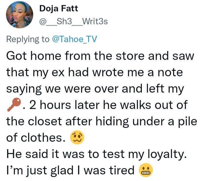 Product - Doja Fatt @_Sh3__Writ3s Replying to @Tahoe_TV Got home from the store and saw that my ex had wrote me a note saying we were over and left my 2. 2 hours later he walks out of the closet after hiding under a pile of clothes. He said it was to test my loyalty. I'm just glad I was tired