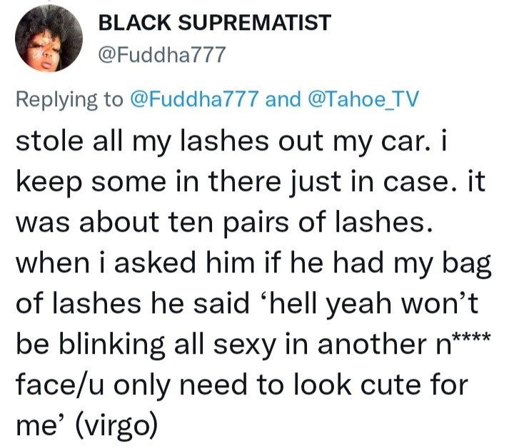 Font - BLACK SUPREMATIST @Fuddha777 Replying to @Fuddha777 and @Tahoe_TV stole all my lashes out my car. i keep some in there just in case. it was about ten pairs of lashes. when i asked him if he had my bag of lashes he said 'hell yeah won't be blinking all sexy in another n**** face/u only need to look cute for me' (virgo)