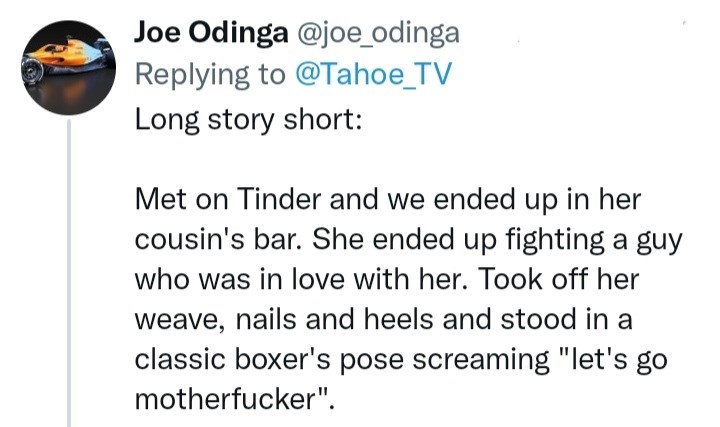 Font - Joe Odinga @joe_odinga Replying to @Tahoe_TV Long story short: Met on Tinder and we ended up in her cousin's bar. She ended up fighting a guy who was in love with her. Took off her weave, nails and heels and stood in a classic boxer's pose screaming "let's go motherfucker".