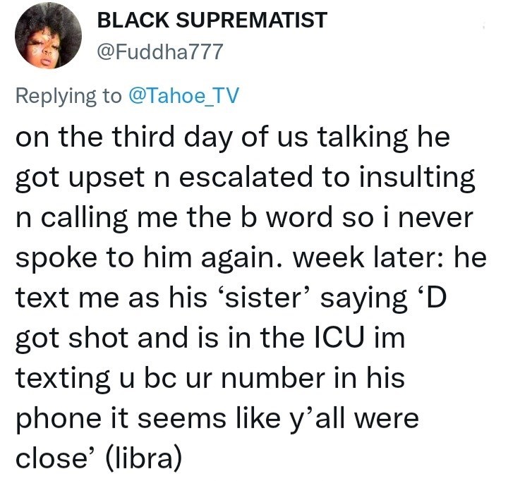 Font - BLACK SUPREMATIST @Fuddha777 Replying to @Tahoe_TV on the third day of us talking he got upset n escalated to insulting n calling me the b word so i never spoke to him again. week later: he text me as his 'sister' saying 'D got shot and is in the ICU im texting u bc ur number in his phone it seems like y'all were close' (libra)