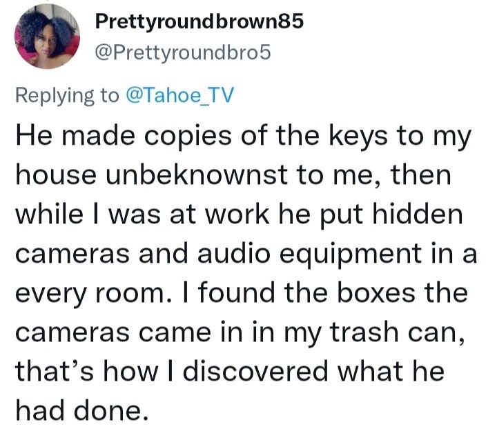 Font - Prettyroundbrown85 @Prettyroundbro5 Replying to @Tahoe_TV He made copies of the keys to my house unbeknownst to me, then while I was at work he put hidden cameras and audio equipment in a every room. I found the boxes the cameras came in in my trash can, that's how I discovered what he had done.