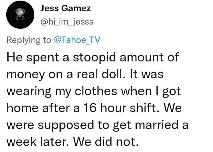 Font - Jess Gamez @hi_im_jesss Replying to @Tahoe_TV He spent a stoopid amount of money on a real doll. It was wearing my clothes when I got home after a 16 hour shift. We were supposed to get married a week later. We did not.