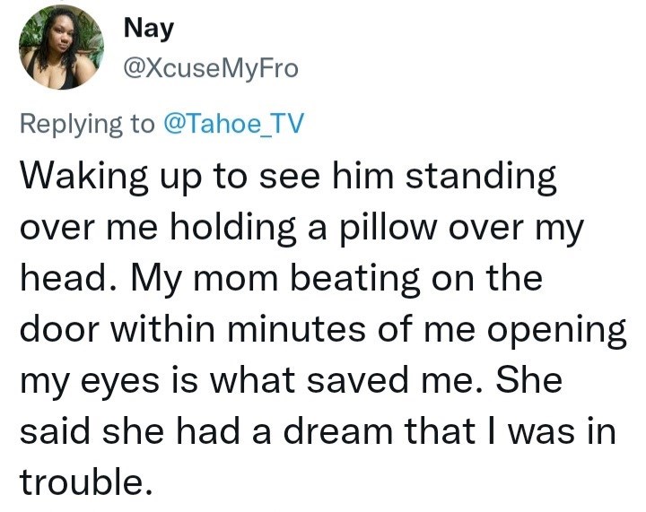 Font - Nay @XcuseMyFro Replying to @Tahoe_TV Waking up to see him standing over me holding a pillow over my head. My mom beating on the door within minutes of me opening my eyes is what saved me. She said she had a dream that I was in trouble.