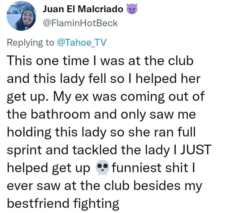 Font - Juan El Malcriado @FlaminHotBeck Replying to @Tahoe_TV This one time I was at the club and this lady fell so I helped her get up. My ex was coming out of the bathroom and only saw me holding this lady so she ran full sprint and tackled the lady I JUST helped get up • funniest shit | ever saw at the club besides my bestfriend fighting