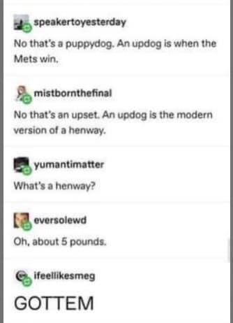 Font - speakertoyesterday No that's a puppydog. An updog is when the Mets win, mistbornthefinal No that's an upset. An updog is the modern version of a henway. yumantimatter What's a henway? eversolewd Oh, about 5 pounds. ifeellikesmeg GOTTEM
