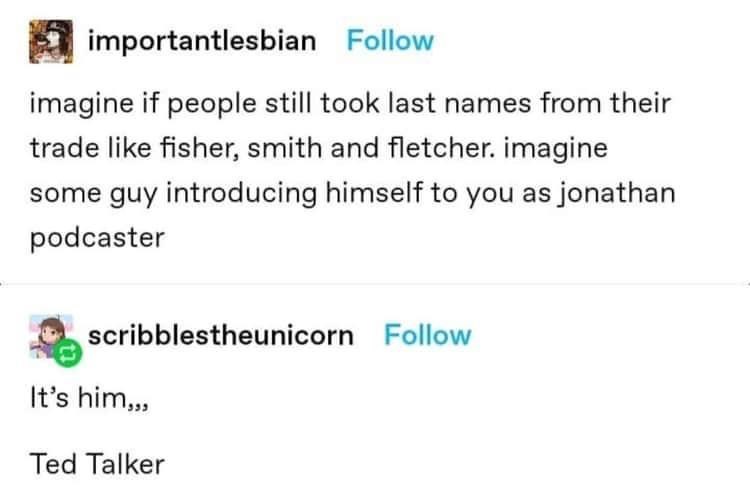 Font - importantlesbian Follow imagine if people still took last names from their trade like fisher, smith and fletcher. imagine some guy introducing himself to you as jonathan podcaster scribblestheunicorn Follow It's him,,, Ted Talker
