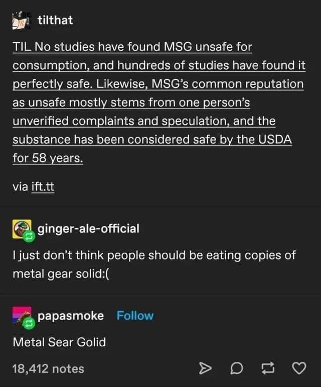 Font - tilthat TIL No studies have found MSG unsafe for consumption, and hundreds of studies have found it perfectly safe. Likewise, MSG's common reputation as unsafe mostly stems from one person's unverified complaints and speculation, and the substance has been considered safe by the USDA for 58 years. via ift.tt ginger-ale-official I just don't think people should be eating copies of metal gear solid:( papasmoke Follow Metal Sear Golid 18,412 notes A