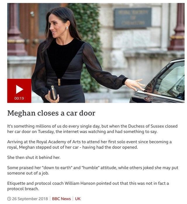 Hood - 00:19 Meghan closes a car door It's something millions of us do every single day, but when the Duchess of Sussex closed her car door on Tuesday, the internet was watching and had something to say. Arriving at the Royal Academy of Arts to attend her first solo event since becoming a royal, Meghan stepped out of her car - having had the door opened. She then shut it behind her. Some praised her "down to earth" and "humble" attitude, while others joked she may put someone out of a job. Etiqu