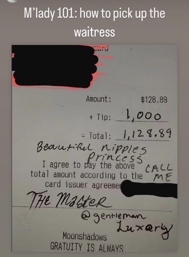 Publication - I M'lady 101: how to pick up the waitress Card Amount: $128.89 + Tip: 1,000 = Total: 1,128.89 Beautiful nipples Princess CALL I agree to pay the above total amount according to the ME card issuer agreemer THE Master @gentleman Luxary Moonshadows GRATUITY IS ALWAYS