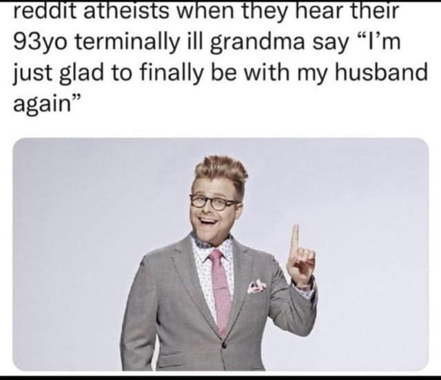 Smile - reddit atheists when they hear their 93yo terminally ill grandma say "I'm just glad to finally be with my husband again"