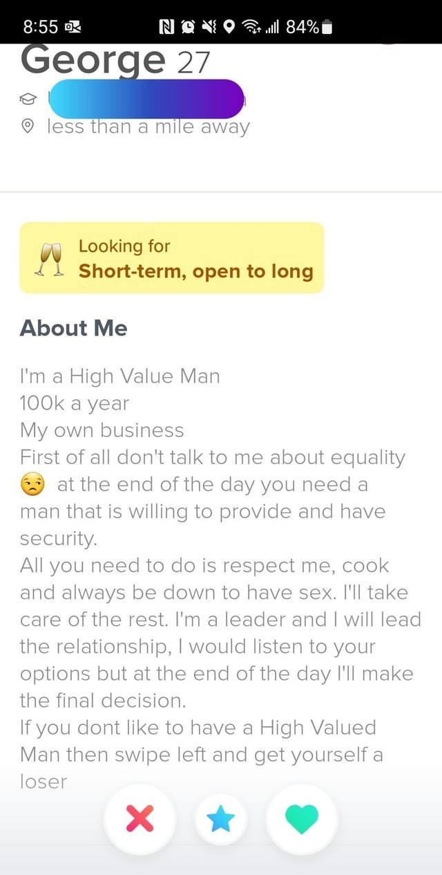 Font - 8:55 DK NON George 27 less than a mile away lll 84% Looking for Short-term, open to long About Me I'm a High Value Man 100k a year My own business First of all don't talk to me about equality at the end of the day you need a man that is willing to provide and have security. All you need to do is respect me, cook and always be down to have sex. I'll take care of the rest. I'm a leader and I will lead the relationship, I would listen to your options but at the end of the day I'll make the f