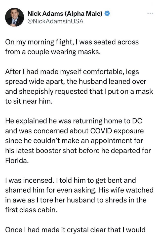 Font - Nick Adams (Alpha Male) > @NickAdamsinUSA On my morning flight, I was seated across from a couple wearing masks. ... After I had made myself comfortable, legs spread wide apart, the husband leaned over and sheepishly requested that I put on a mask to sit near him. He explained he was returning home to DC and was concerned about COVID exposure since he couldn't make an appointment for his latest booster shot before he departed for Florida. I was incensed. I told him to get bent and shamed