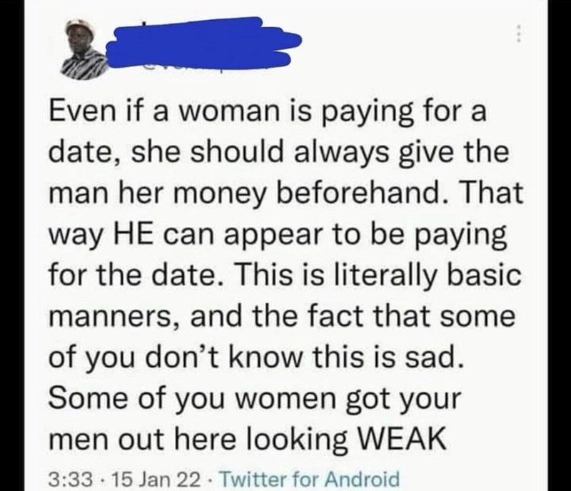 Organism - Even if a woman is paying for a date, she should always give the man her money beforehand. That way HE can appear to be paying for the date. This is literally basic manners, and the fact that some of you don't know this is sad. Some of you women got your men out here looking WEAK 3:33 15 Jan 22 Twitter for Android .